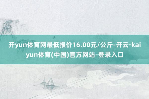 开yun体育网最低报价16.00元/公斤-开云·kaiyun体育(中国)官方网站-登录入口