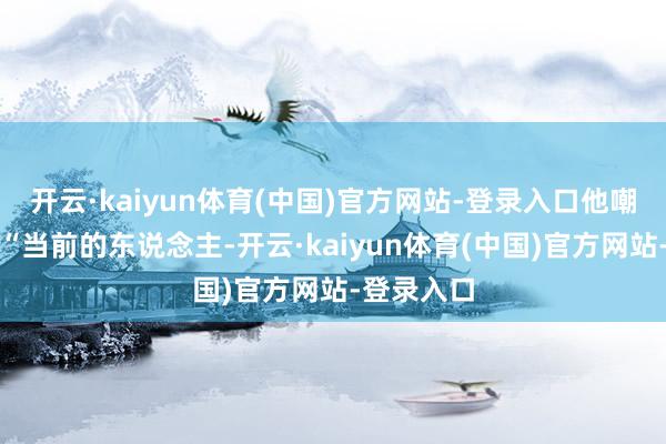 开云·kaiyun体育(中国)官方网站-登录入口他嘲讽说念:“当前的东说念主-开云·kaiyun体育(中国)官方网站-登录入口