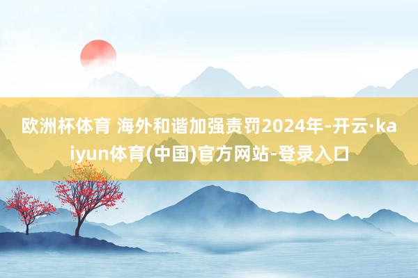 欧洲杯体育 海外和谐加强责罚　　2024年-开云·kaiyun体育(中国)官方网站-登录入口