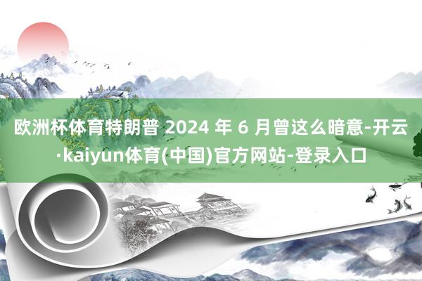 欧洲杯体育特朗普 2024 年 6 月曾这么暗意-开云·kaiyun体育(中国)官方网站-登录入口