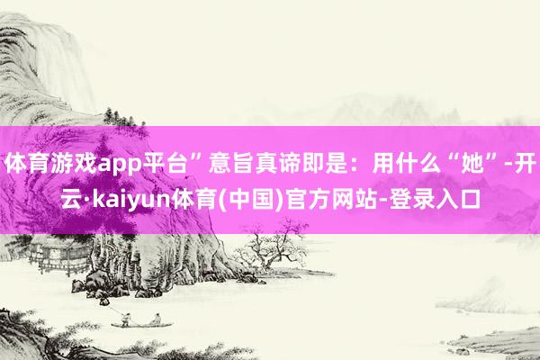 体育游戏app平台”意旨真谛即是：用什么“她”-开云·kaiyun体育(中国)官方网站-登录入口