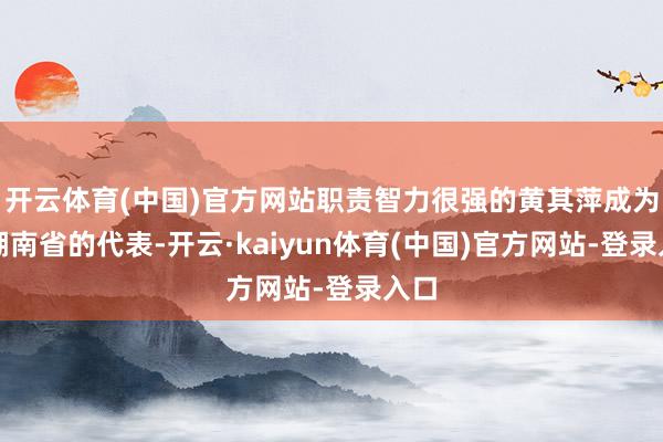 开云体育(中国)官方网站职责智力很强的黄其萍成为了湖南省的代表-开云·kaiyun体育(中国)官方网站-登录入口