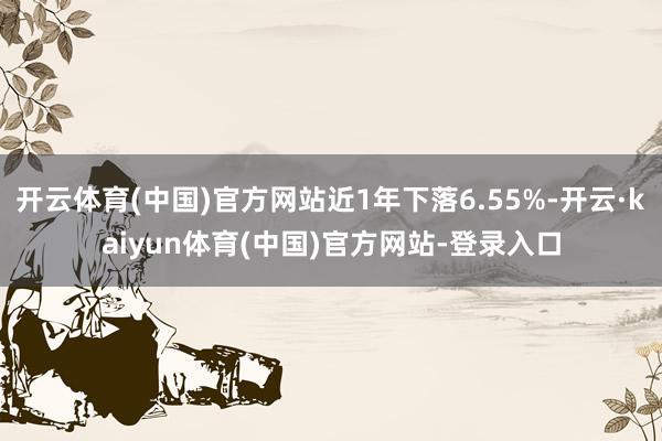 开云体育(中国)官方网站近1年下落6.55%-开云·kaiyun体育(中国)官方网站-登录入口