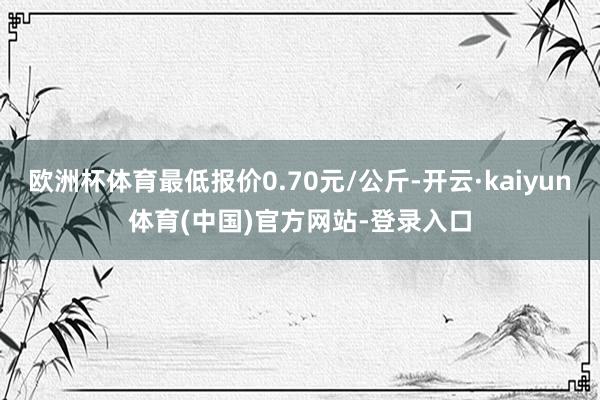 欧洲杯体育最低报价0.70元/公斤-开云·kaiyun体育(中国)官方网站-登录入口