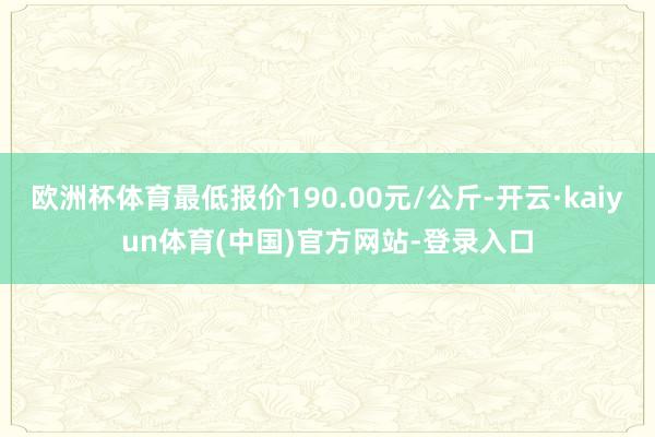 欧洲杯体育最低报价190.00元/公斤-开云·kaiyun体育(中国)官方网站-登录入口