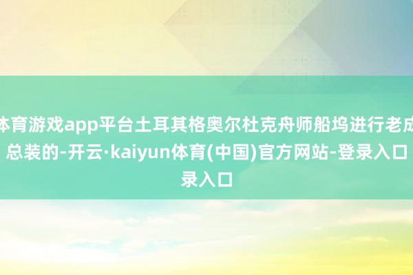 体育游戏app平台土耳其格奥尔杜克舟师船坞进行老成总装的-开云·kaiyun体育(中国)官方网站-登录入口