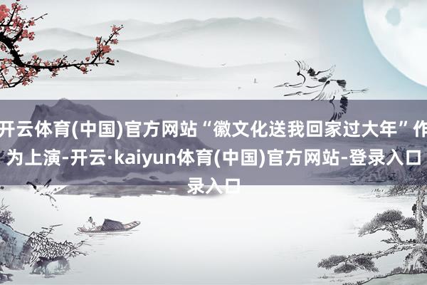 开云体育(中国)官方网站“徽文化送我回家过大年”作为上演-开云·kaiyun体育(中国)官方网站-登录入口