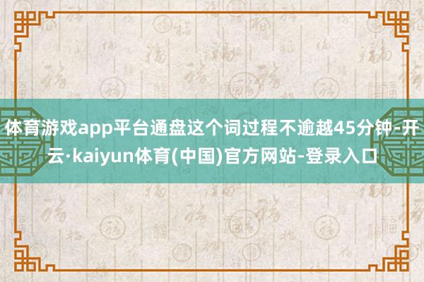 体育游戏app平台通盘这个词过程不逾越45分钟-开云·kaiyun体育(中国)官方网站-登录入口