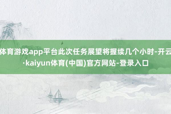 体育游戏app平台此次任务展望将握续几个小时-开云·kaiyun体育(中国)官方网站-登录入口