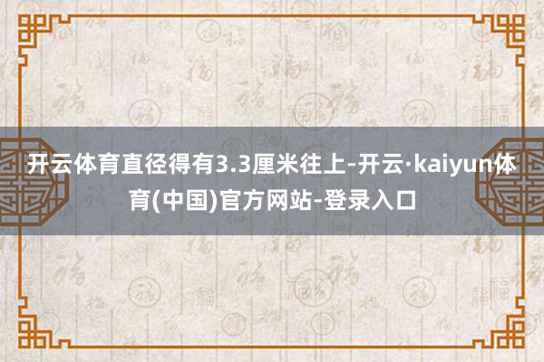 开云体育直径得有3.3厘米往上-开云·kaiyun体育(中国)官方网站-登录入口