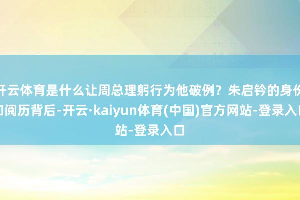开云体育是什么让周总理躬行为他破例?朱启钤的身份和阅历背后-开云·kaiyun体育(中国)官方网站-登录入口