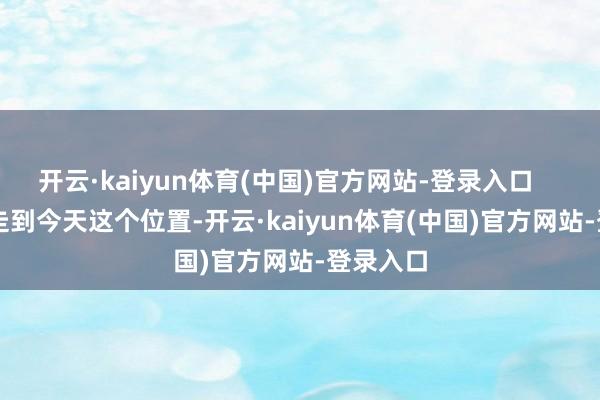 开云·kaiyun体育(中国)官方网站-登录入口 他能走到今天这个位置-开云·kaiyun体育(中国)官方网站-登录入口