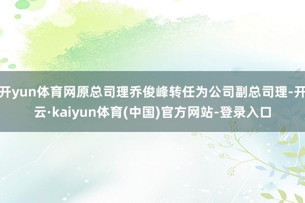 开yun体育网原总司理乔俊峰转任为公司副总司理-开云·kaiyun体育(中国)官方网站-登录入口