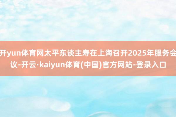 开yun体育网太平东谈主寿在上海召开2025年服务会议-开云·kaiyun体育(中国)官方网站-登录入口