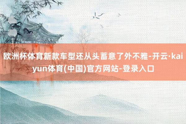 欧洲杯体育新款车型还从头蓄意了外不雅-开云·kaiyun体育(中国)官方网站-登录入口