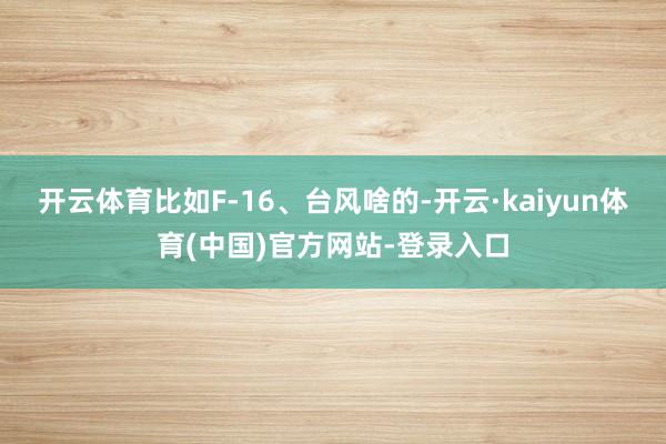 开云体育比如F-16、台风啥的-开云·kaiyun体育(中国)官方网站-登录入口