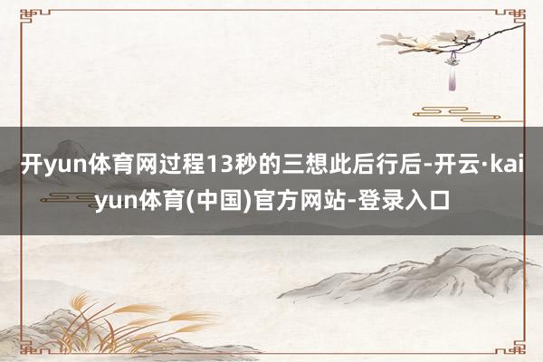 开yun体育网过程13秒的三想此后行后-开云·kaiyun体育(中国)官方网站-登录入口