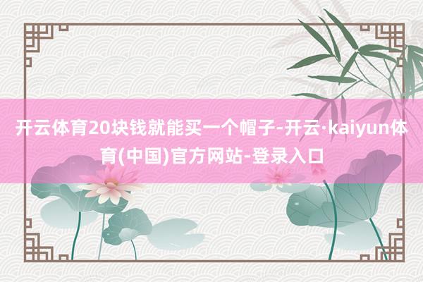 开云体育20块钱就能买一个帽子-开云·kaiyun体育(中国)官方网站-登录入口