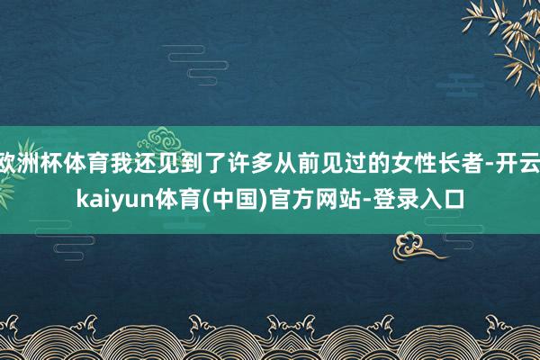 欧洲杯体育我还见到了许多从前见过的女性长者-开云·kaiyun体育(中国)官方网站-登录入口