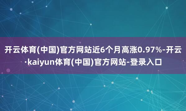开云体育(中国)官方网站近6个月高涨0.97%-开云·kaiyun体育(中国)官方网站-登录入口