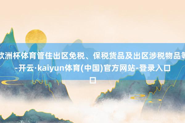 欧洲杯体育管住出区免税、保税货品及出区涉税物品等-开云·kaiyun体育(中国)官方网站-登录入口