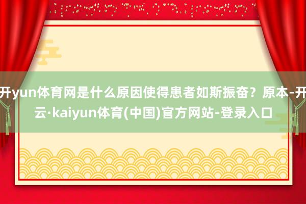 开yun体育网是什么原因使得患者如斯振奋？原本-开云·kaiyun体育(中国)官方网站-登录入口