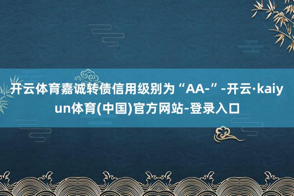 开云体育嘉诚转债信用级别为“AA-”-开云·kaiyun体育(中国)官方网站-登录入口