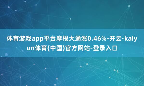 体育游戏app平台摩根大通涨0.46%-开云·kaiyun体育(中国)官方网站-登录入口