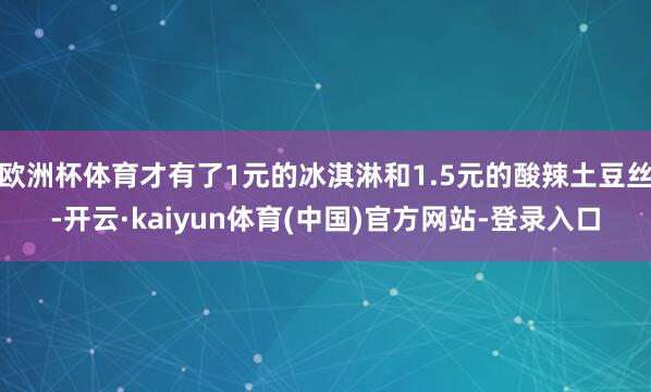 欧洲杯体育才有了1元的冰淇淋和1.5元的酸辣土豆丝-开云·kaiyun体育(中国)官方网站-登录入口