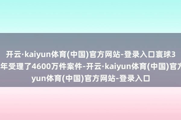 开云·kaiyun体育(中国)官方网站-登录入口寰球3500多家法院前年受理了4600万件案件-开云·kaiyun体育(中国)官方网站-登录入口