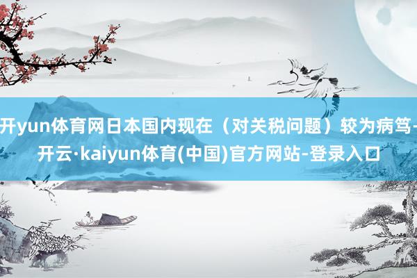 开yun体育网日本国内现在（对关税问题）较为病笃-开云·kaiyun体育(中国)官方网站-登录入口