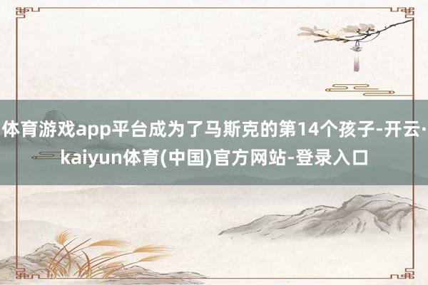 体育游戏app平台成为了马斯克的第14个孩子-开云·kaiyun体育(中国)官方网站-登录入口