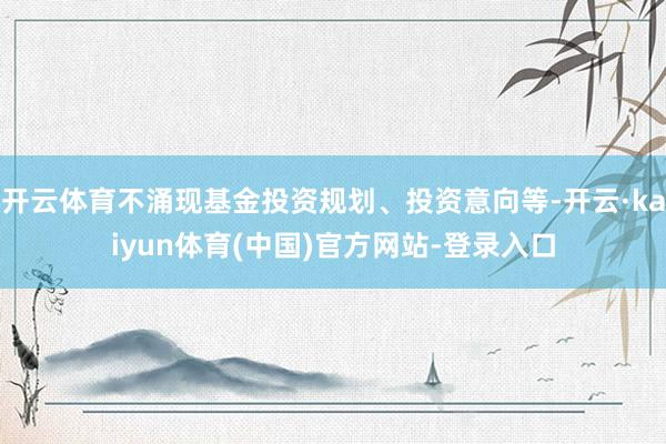 开云体育不涌现基金投资规划、投资意向等-开云·kaiyun体育(中国)官方网站-登录入口