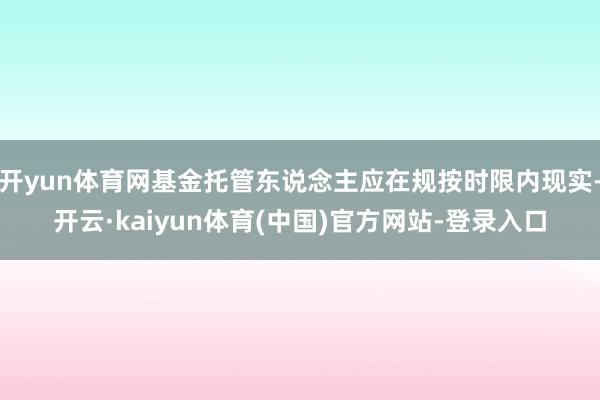 开yun体育网基金托管东说念主应在规按时限内现实-开云·kaiyun体育(中国)官方网站-登录入口