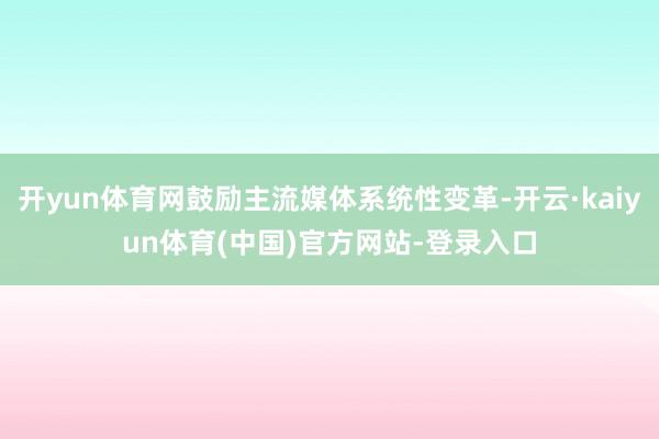 开yun体育网鼓励主流媒体系统性变革-开云·kaiyun体育(中国)官方网站-登录入口