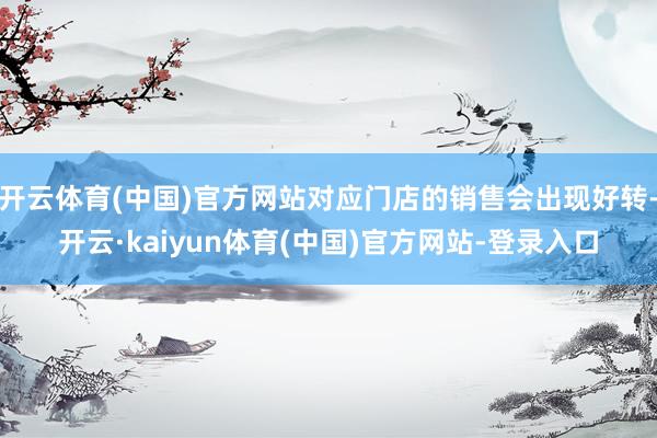 开云体育(中国)官方网站对应门店的销售会出现好转-开云·kaiyun体育(中国)官方网站-登录入口
