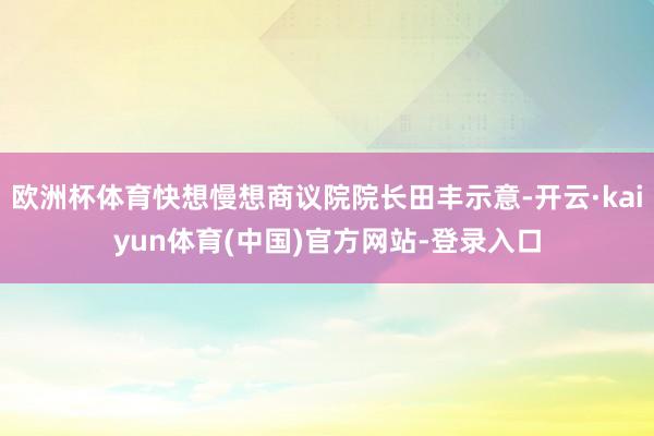 欧洲杯体育快想慢想商议院院长田丰示意-开云·kaiyun体育(中国)官方网站-登录入口