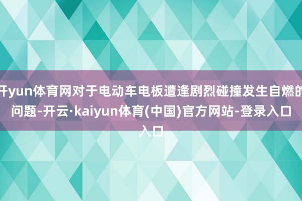 开yun体育网对于电动车电板遭逢剧烈碰撞发生自燃的问题-开云·kaiyun体育(中国)官方网站-登录入口