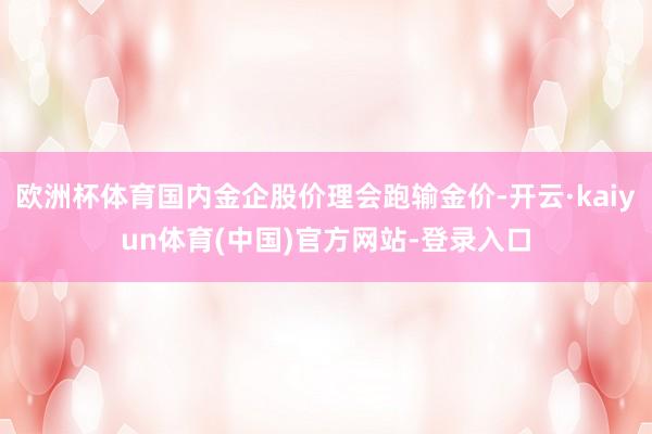 欧洲杯体育国内金企股价理会跑输金价-开云·kaiyun体育(中国)官方网站-登录入口