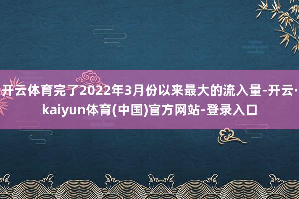 开云体育完了2022年3月份以来最大的流入量-开云·kaiyun体育(中国)官方网站-登录入口