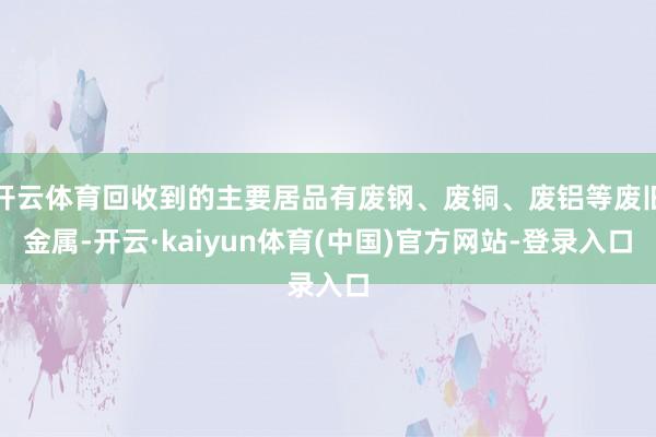开云体育回收到的主要居品有废钢、废铜、废铝等废旧金属-开云·kaiyun体育(中国)官方网站-登录入口