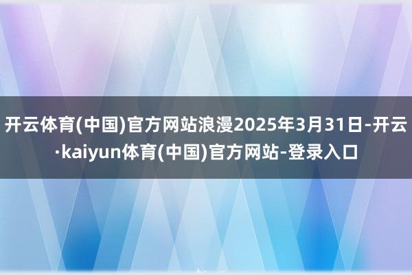 开云体育(中国)官方网站浪漫2025年3月31日-开云·kaiyun体育(中国)官方网站-登录入口