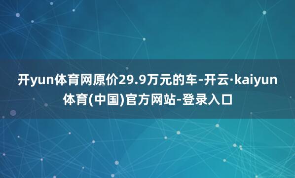 开yun体育网原价29.9万元的车-开云·kaiyun体育(中国)官方网站-登录入口