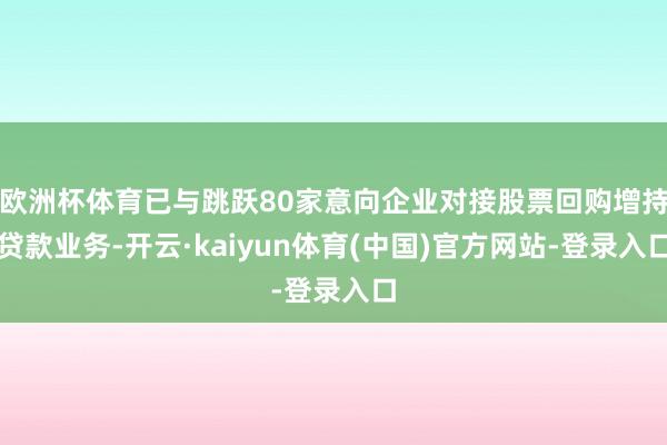 欧洲杯体育已与跳跃80家意向企业对接股票回购增持贷款业务-开云·kaiyun体育(中国)官方网站-登录入口