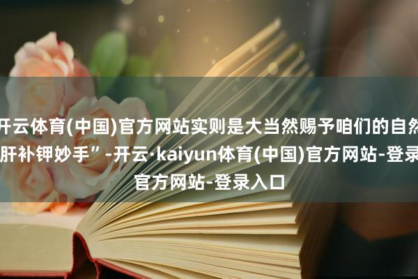开云体育(中国)官方网站实则是大当然赐予咱们的自然 “护肝补钾妙手”-开云·kaiyun体育(中国)官方网站-登录入口