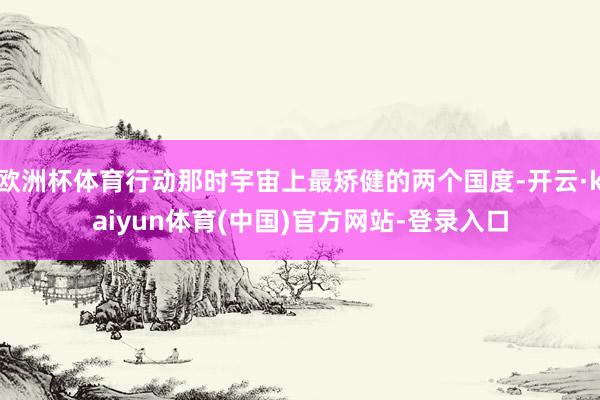 欧洲杯体育行动那时宇宙上最矫健的两个国度-开云·kaiyun体育(中国)官方网站-登录入口