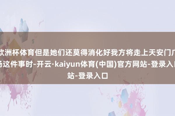 欧洲杯体育但是她们还莫得消化好我方将走上天安门广场这件事时-开云·kaiyun体育(中国)官方网站-登录入口