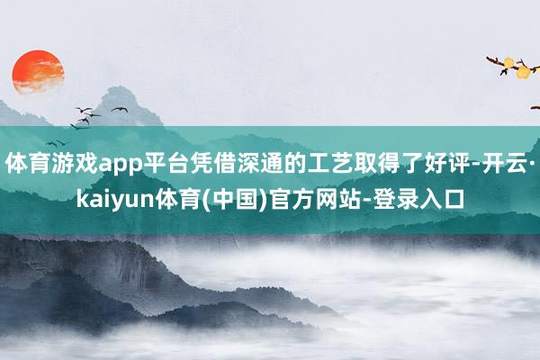 体育游戏app平台凭借深通的工艺取得了好评-开云·kaiyun体育(中国)官方网站-登录入口