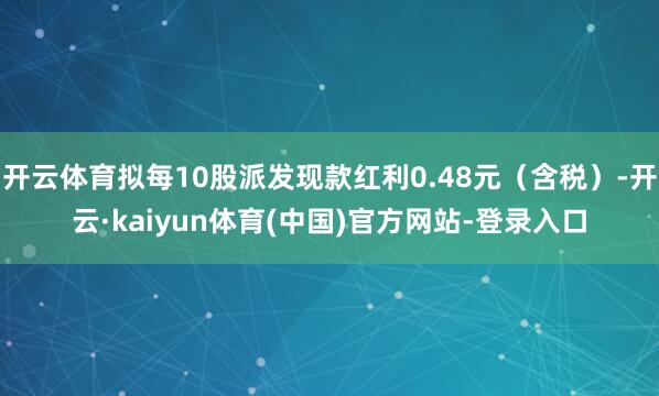 开云体育拟每10股派发现款红利0.48元（含税）-开云·kaiyun体育(中国)官方网站-登录入口