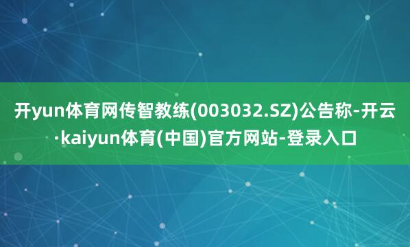 开yun体育网传智教练(003032.SZ)公告称-开云·kaiyun体育(中国)官方网站-登录入口